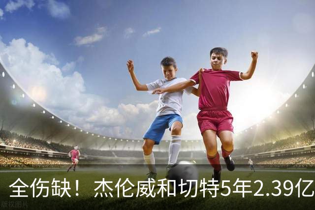 全伤缺！杰伦威&切特5年2.39亿合同开始执行 华莱士刚签5年1.39亿