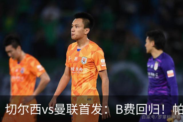 切尔西vs曼联首发：B费回归！帕尔默、埃斯特旺 约罗、库尼亚先发
