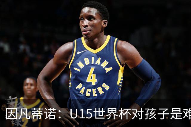 因凡蒂诺：U15世界杯对孩子是难忘经历，他们有人未来会踢世界杯