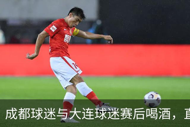 成都球迷与大连球迷赛后喝酒，直言：心已经死了