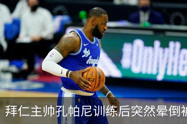 拜仁主帅孔帕尼训练后突然晕倒被紧急送医 目前留院观察