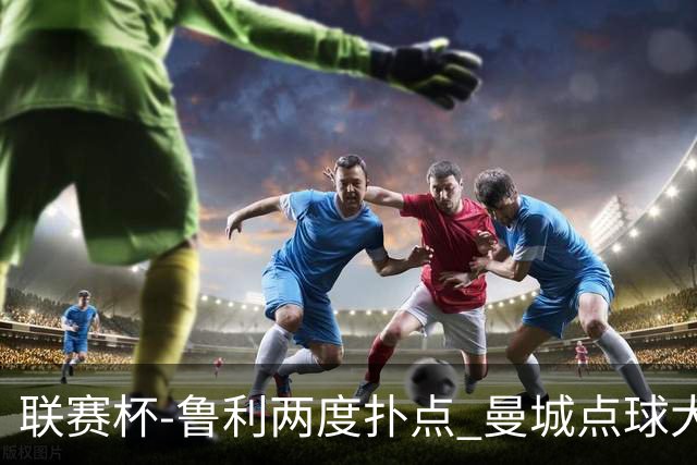 联赛杯-鲁利两度扑点 曼城点球大战总分6-5布莱顿晋级