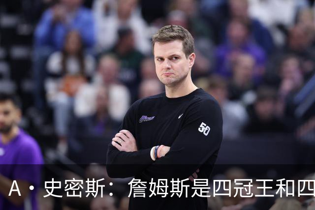 A·史密斯：詹姆斯是四冠王&四届MVP，他让76人凝聚在一起